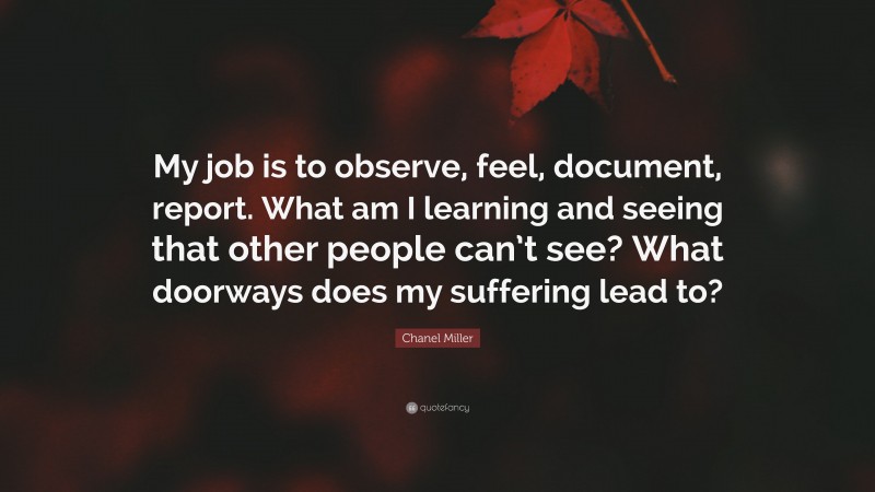 Chanel Miller Quote: “My job is to observe, feel, document, report. What am I learning and seeing that other people can’t see? What doorways does my suffering lead to?”