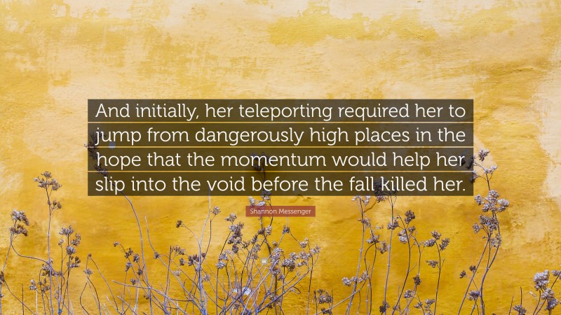 Shannon Messenger Quote: “And initially, her teleporting required her to jump from dangerously high places in the hope that the momentum would help her slip into the void before the fall killed her.”