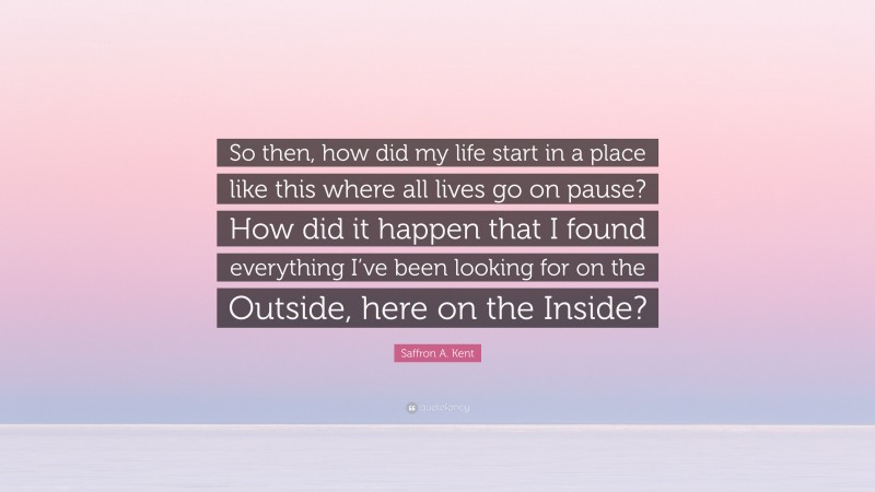 Saffron A. Kent Quote: “So then, how did my life start in a place like this where all lives go on pause? How did it happen that I found everything I’ve been looking for on the Outside, here on the Inside?”