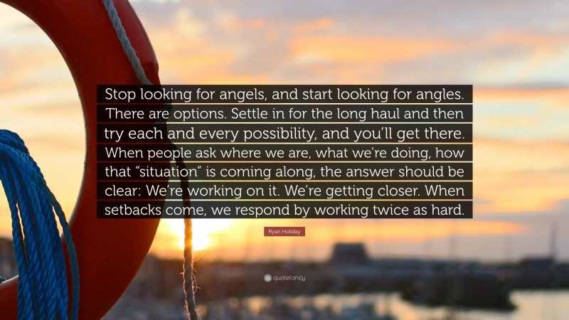 Ryan Holiday Quote: “Stop looking for angels, and start looking for angles. There are options. Settle in for the long haul and then try each and every possibility, and you’ll get there. When people ask where we are, what we’re doing, how that “situation” is coming along, the answer should be clear: We’re working on it. We’re getting closer. When setbacks come, we respond by working twice as hard.”