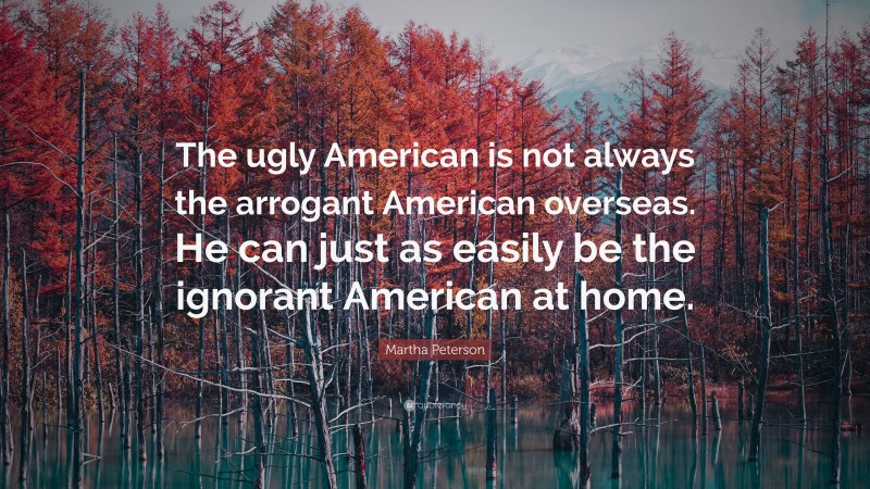Martha Peterson Quote: “The ugly American is not always the arrogant American overseas. He can just as easily be the ignorant American at home.”