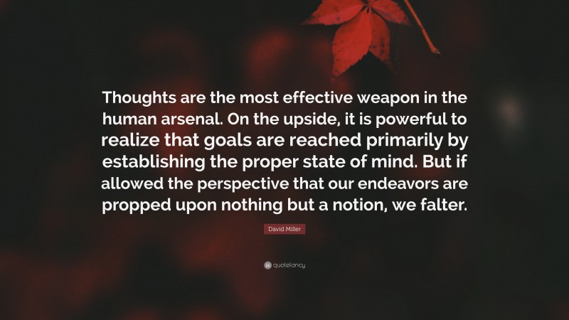 David Miller Quote: “Thoughts are the most effective weapon in the human arsenal. On the upside, it is powerful to realize that goals are reached primarily by establishing the proper state of mind. But if allowed the perspective that our endeavors are propped upon nothing but a notion, we falter.”