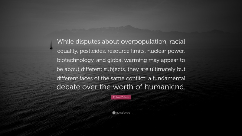 Robert Zubrin Quote: “While disputes about overpopulation, racial equality, pesticides, resource limits, nuclear power, biotechnology, and global warming may appear to be about different subjects, they are ultimately but different faces of the same conflict: a fundamental debate over the worth of humankind.”