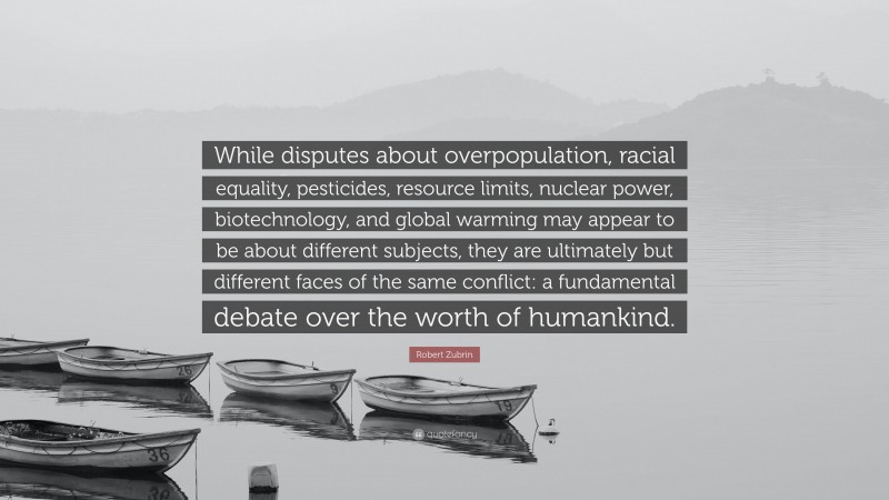 Robert Zubrin Quote: “While disputes about overpopulation, racial equality, pesticides, resource limits, nuclear power, biotechnology, and global warming may appear to be about different subjects, they are ultimately but different faces of the same conflict: a fundamental debate over the worth of humankind.”