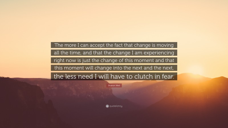 Sharon Weil Quote: “The more I can accept the fact that change is moving all the time, and that the change I am experiencing right now is just the change of this moment and that this moment will change into the next and the next, the less need I will have to clutch in fear.”