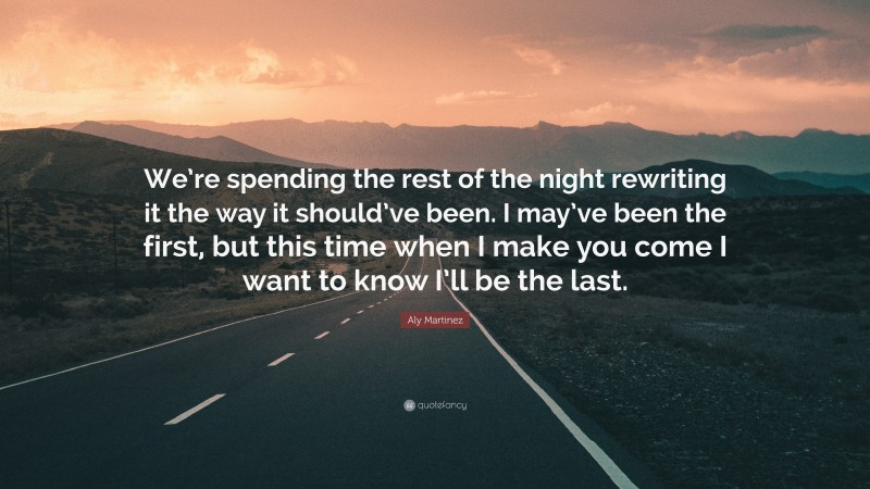 Aly Martinez Quote: “We’re spending the rest of the night rewriting it the way it should’ve been. I may’ve been the first, but this time when I make you come I want to know I’ll be the last.”