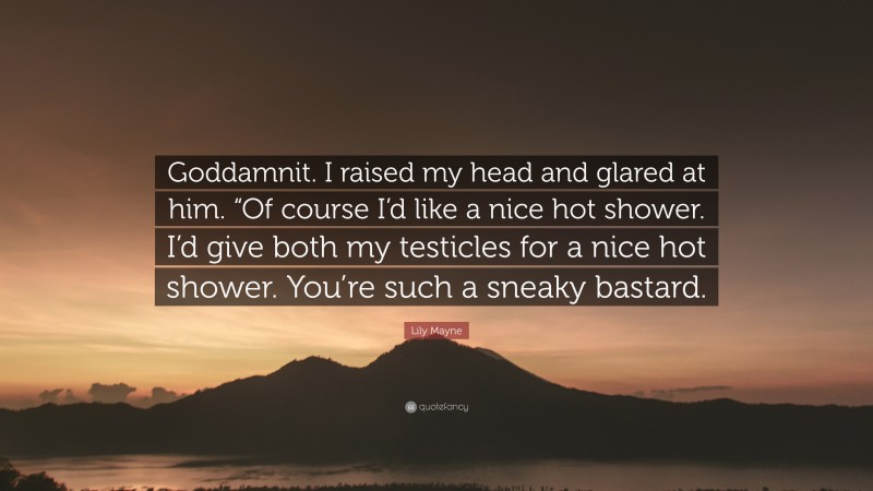 Lily Mayne Quote: “Goddamnit. I raised my head and glared at him. “Of course I’d like a nice hot shower. I’d give both my testicles for a nice hot shower. You’re such a sneaky bastard.”