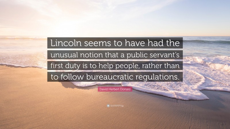 David Herbert Donald Quote: “Lincoln seems to have had the unusual notion that a public servant’s first duty is to help people, rather than to follow bureaucratic regulations.”