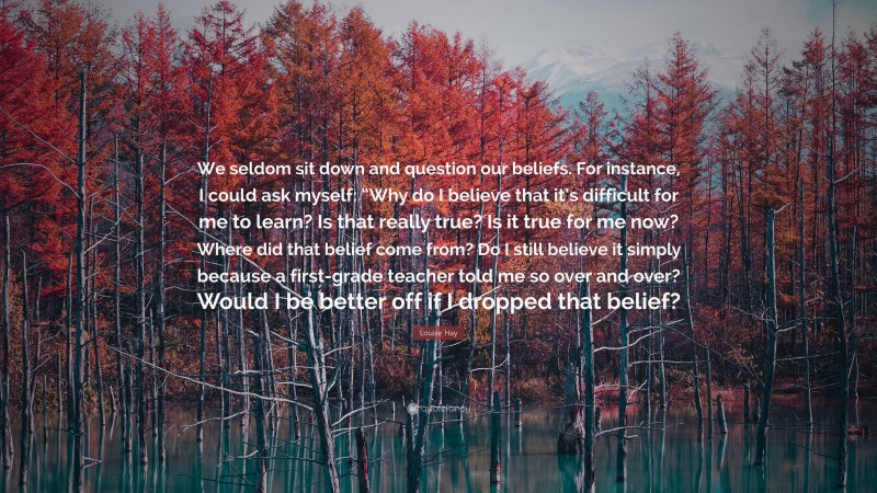 Louise Hay Quote: “We seldom sit down and question our beliefs. For instance, I could ask myself: “Why do I believe that it’s difficult for me to learn? Is that really true? Is it true for me now? Where did that belief come from? Do I still believe it simply because a first-grade teacher told me so over and over? Would I be better off if I dropped that belief?”