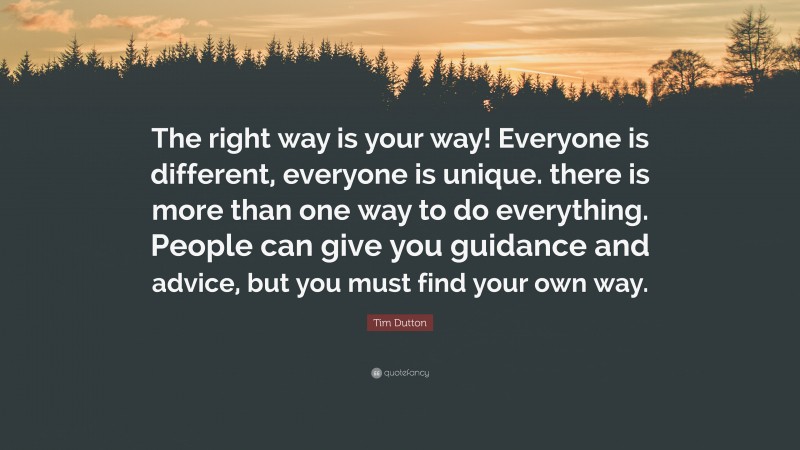 Tim Dutton Quote: “The right way is your way! Everyone is different, everyone is unique. there is more than one way to do everything. People can give you guidance and advice, but you must find your own way.”