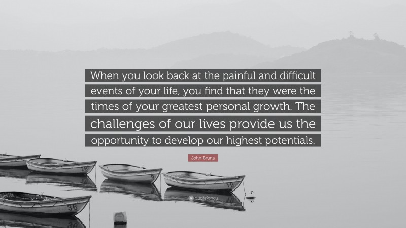 John Bruna Quote: “When you look back at the painful and difficult events of your life, you find that they were the times of your greatest personal growth. The challenges of our lives provide us the opportunity to develop our highest potentials.”