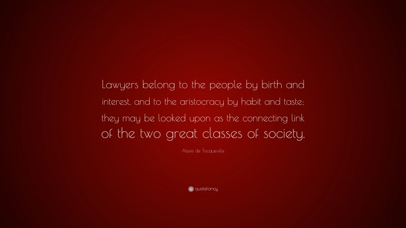 Alexis de Tocqueville Quote: “Lawyers belong to the people by birth and interest, and to the aristocracy by habit and taste; they may be looked upon as the connecting link of the two great classes of society.”