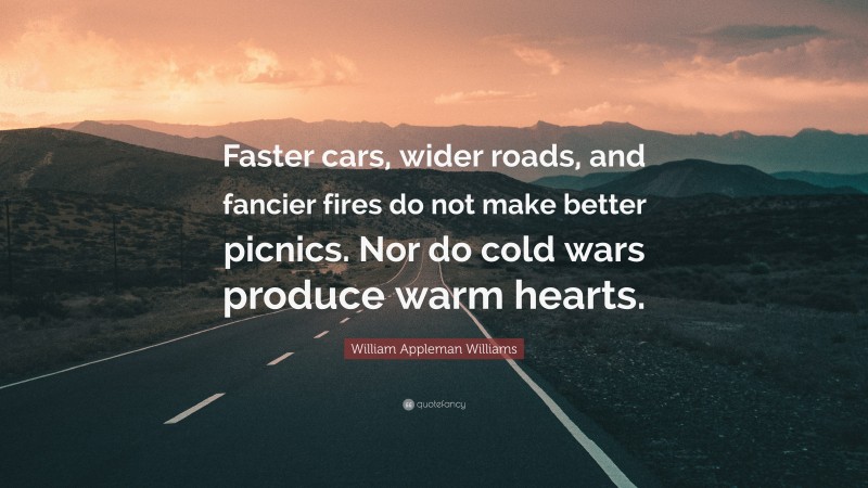 William Appleman Williams Quote: “Faster cars, wider roads, and fancier fires do not make better picnics. Nor do cold wars produce warm hearts.”