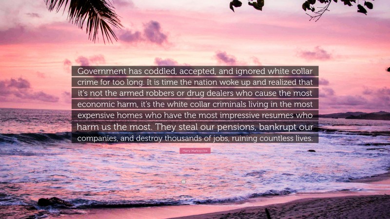 Harry Markopolos Quote: “Government has coddled, accepted, and ignored white collar crime for too long. It is time the nation woke up and realized that it’s not the armed robbers or drug dealers who cause the most economic harm, it’s the white collar criminals living in the most expensive homes who have the most impressive resumes who harm us the most. They steal our pensions, bankrupt our companies, and destroy thousands of jobs, ruining countless lives.”