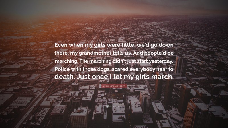 Jacqueline Woodson Quote: “Even when my girls were little, we’d go down there, my grandmother tells us. And people’d be marching. The marching didn’t just start yesterday. Police with those dogs, scared everybody near to death. Just once I let my girls march.”