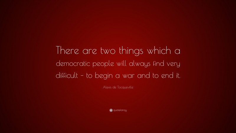 Alexis de Tocqueville Quote: “There are two things which a democratic people will always find very difficult – to begin a war and to end it.”