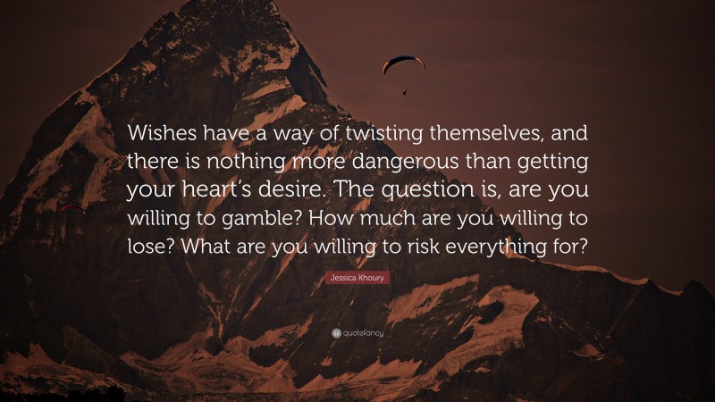 Jessica Khoury Quote: “Wishes have a way of twisting themselves, and there is nothing more dangerous than getting your heart’s desire. The question is, are you willing to gamble? How much are you willing to lose? What are you willing to risk everything for?”