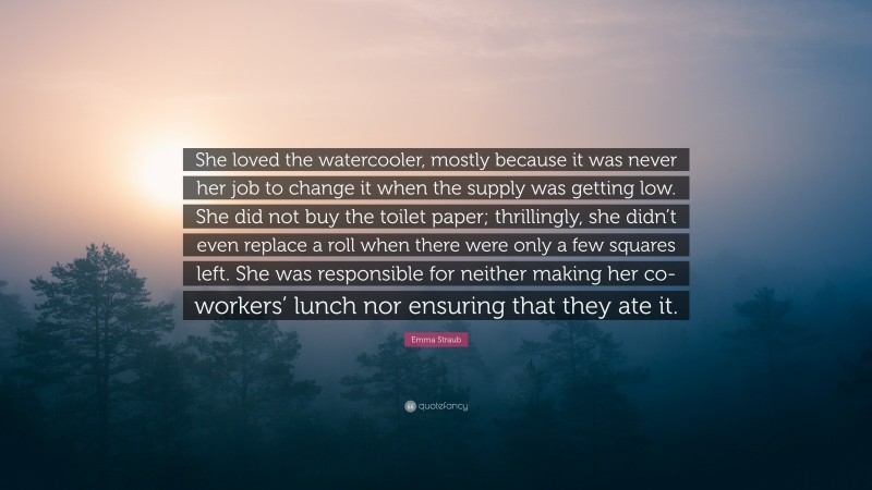 Emma Straub Quote: “She loved the watercooler, mostly because it was never her job to change it when the supply was getting low. She did not buy the toilet paper; thrillingly, she didn’t even replace a roll when there were only a few squares left. She was responsible for neither making her co-workers’ lunch nor ensuring that they ate it.”