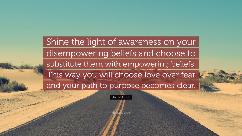 Sharon Kirstin Quote: “Shine the light of awareness on your disempowering beliefs and choose to substitute them with empowering beliefs. This way you will choose love over fear and your path to purpose becomes clear.”