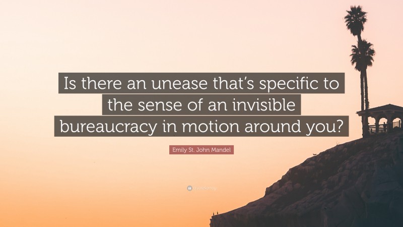 Emily St. John Mandel Quote: “Is there an unease that’s specific to the sense of an invisible bureaucracy in motion around you?”