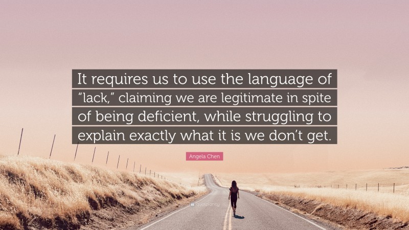 Angela Chen Quote: “It requires us to use the language of “lack,” claiming we are legitimate in spite of being deficient, while struggling to explain exactly what it is we don’t get.”