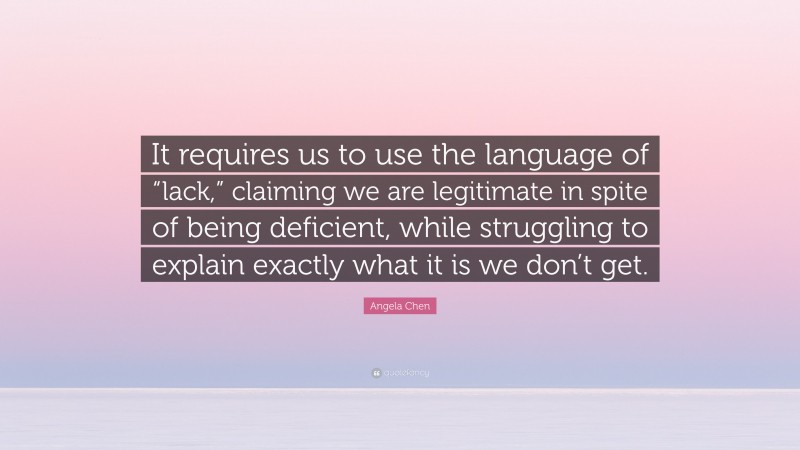 Angela Chen Quote: “It requires us to use the language of “lack,” claiming we are legitimate in spite of being deficient, while struggling to explain exactly what it is we don’t get.”