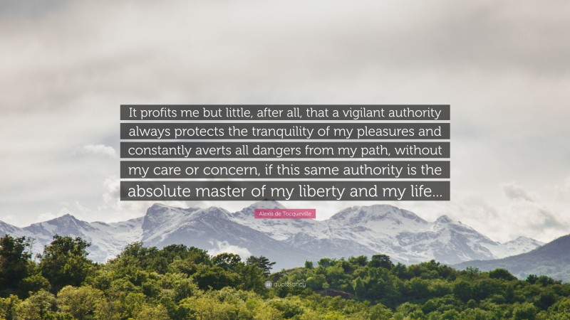 Alexis de Tocqueville Quote: “It profits me but little, after all, that a vigilant authority always protects the tranquility of my pleasures and constantly averts all dangers from my path, without my care or concern, if this same authority is the absolute master of my liberty and my life...”