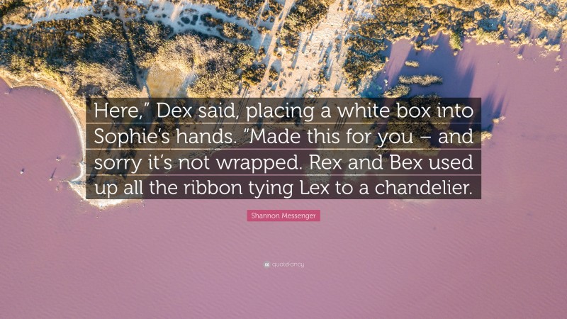 Shannon Messenger Quote: “Here,” Dex said, placing a white box into Sophie’s hands. “Made this for you – and sorry it’s not wrapped. Rex and Bex used up all the ribbon tying Lex to a chandelier.”