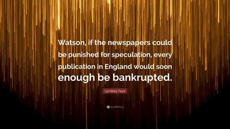 Lyndsay Faye Quote: “Watson, if the newspapers could be punished for speculation, every publication in England would soon enough be bankrupted.”
