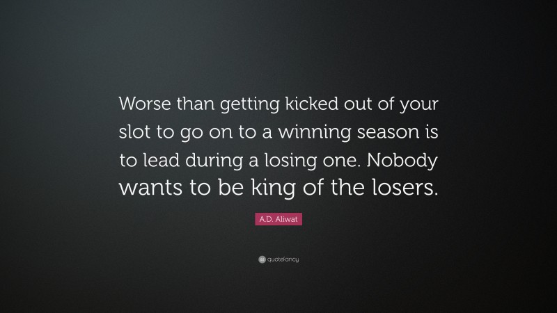 A.D. Aliwat Quote: “Worse than getting kicked out of your slot to go on to a winning season is to lead during a losing one. Nobody wants to be king of the losers.”