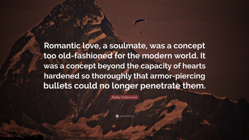 Bobby Underwood Quote: “Romantic love, a soulmate, was a concept too old-fashioned for the modern world. It was a concept beyond the capacity of hearts hardened so thoroughly that armor-piercing bullets could no longer penetrate them.”