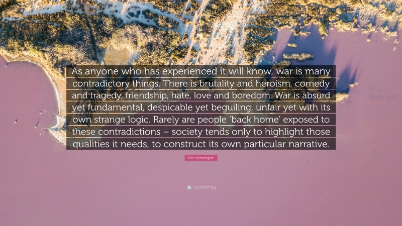 Tim Hetherington Quote: “As anyone who has experienced it will know, war is many contradictory things. There is brutality and heroism, comedy and tragedy, friendship, hate, love and boredom. War is absurd yet fundamental, despicable yet beguiling, unfair yet with its own strange logic. Rarely are people ‘back home’ exposed to these contradictions – society tends only to highlight those qualities it needs, to construct its own particular narrative.”