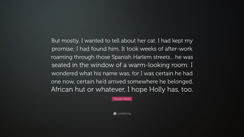 Truman Capote Quote: “But mostly, I wanted to tell about her cat. I had kept my promise; I had found him. It took weeks of after-work roaming through those Spanish Harlem streets... he was seated in the window of a warm-looking room: I wondered what his name was, for I was certain he had one now, certain he’d arrived somewhere he belonged. African hut or whatever, I hope Holly has, too.”