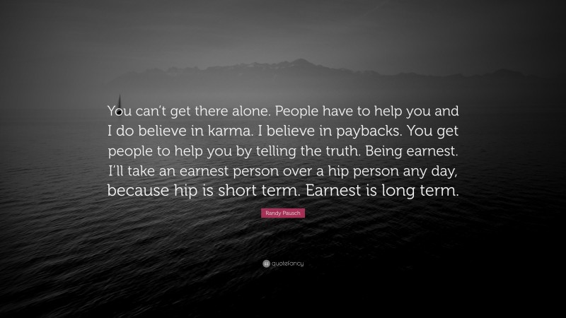 Randy Pausch Quote: “You can’t get there alone. People have to help you and I do believe in karma. I believe in paybacks. You get people to help you by telling the truth. Being earnest. I’ll take an earnest person over a hip person any day, because hip is short term. Earnest is long term.”