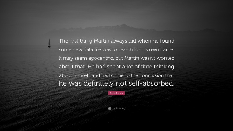 Scott Meyer Quote: “The first thing Martin always did when he found some new data file was to search for his own name. It may seem egocentric, but Martin wasn’t worried about that. He had spent a lot of time thinking about himself, and had come to the conclusion that he was definitely not self-absorbed.”