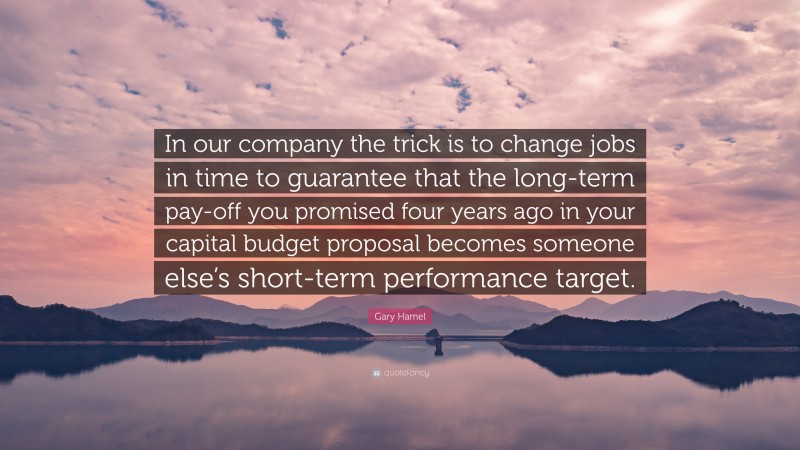 Gary Hamel Quote: “In our company the trick is to change jobs in time to guarantee that the long-term pay-off you promised four years ago in your capital budget proposal becomes someone else’s short-term performance target.”