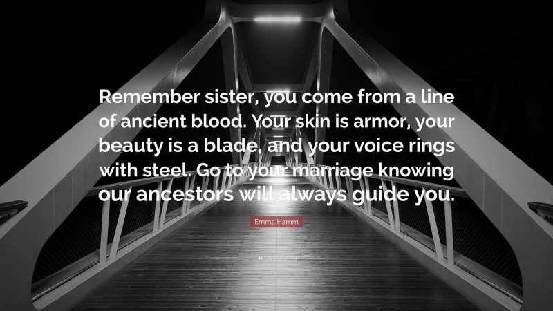 Emma Hamm Quote: “Remember sister, you come from a line of ancient blood. Your skin is armor, your beauty is a blade, and your voice rings with steel. Go to your marriage knowing our ancestors will always guide you.”
