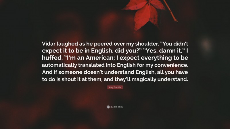 Amy Sumida Quote: “Vidar laughed as he peered over my shoulder. “You didn’t expect it to be in English, did you?” “Yes, damn it,” I huffed. “I’m an American; I expect everything to be automatically translated into English for my convenience. And if someone doesn’t understand English, all you have to do is shout it at them, and they’ll magically understand.”