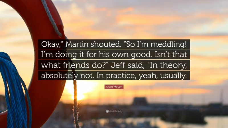 Scott Meyer Quote: “Okay,” Martin shouted. “So I’m meddling! I’m doing it for his own good. Isn’t that what friends do?” Jeff said, “In theory, absolutely not. In practice, yeah, usually.”