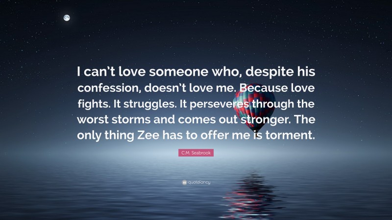 C.M. Seabrook Quote: “I can’t love someone who, despite his confession, doesn’t love me. Because love fights. It struggles. It perseveres through the worst storms and comes out stronger. The only thing Zee has to offer me is torment.”