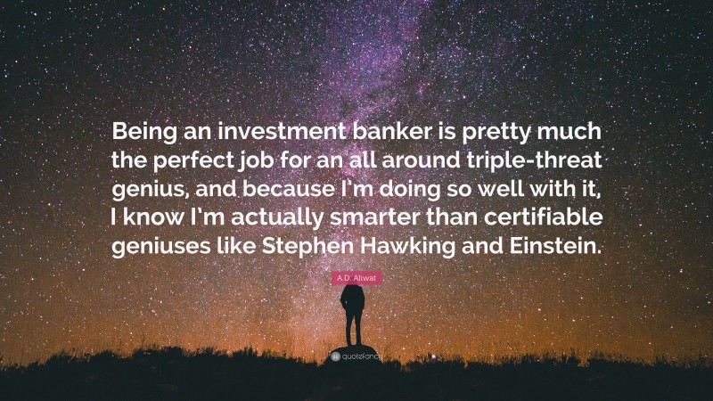 A.D. Aliwat Quote: “Being an investment banker is pretty much the perfect job for an all around triple-threat genius, and because I’m doing so well with it, I know I’m actually smarter than certifiable geniuses like Stephen Hawking and Einstein.”