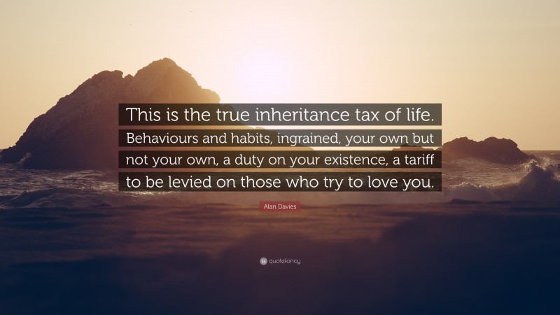 Alan Davies Quote: “This is the true inheritance tax of life. Behaviours and habits, ingrained, your own but not your own, a duty on your existence, a tariff to be levied on those who try to love you.”