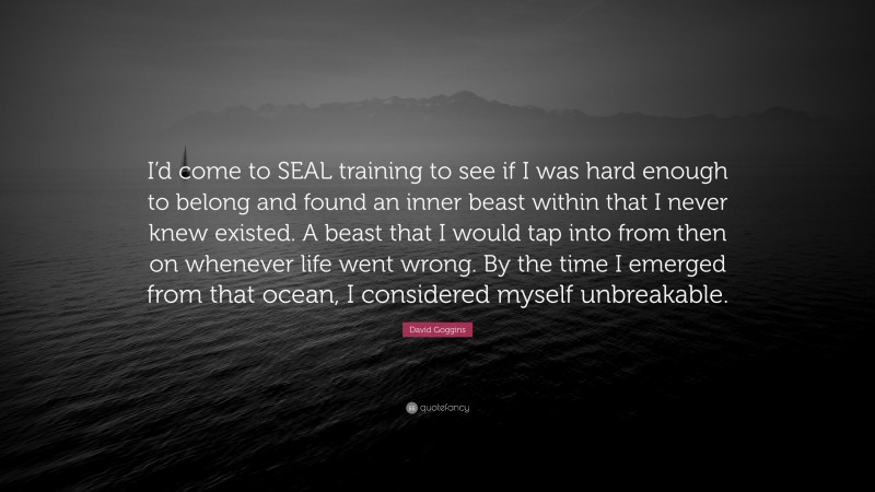 David Goggins Quote: “I’d come to SEAL training to see if I was hard enough to belong and found an inner beast within that I never knew existed. A beast that I would tap into from then on whenever life went wrong. By the time I emerged from that ocean, I considered myself unbreakable.”