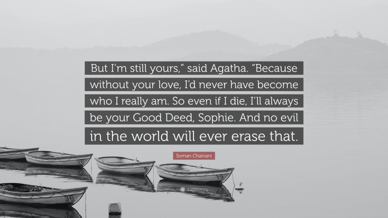 Soman Chainani Quote: “But I’m still yours,” said Agatha. “Because without your love, I’d never have become who I really am. So even if I die, I’ll always be your Good Deed, Sophie. And no evil in the world will ever erase that.”