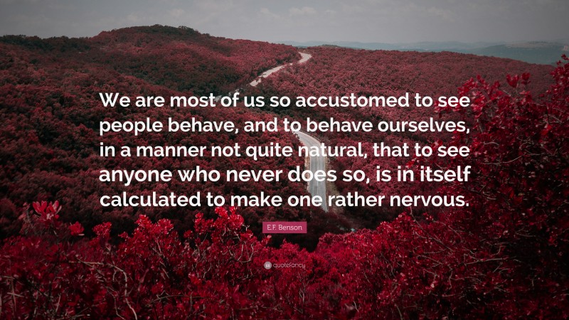 E.F. Benson Quote: “We are most of us so accustomed to see people behave, and to behave ourselves, in a manner not quite natural, that to see anyone who never does so, is in itself calculated to make one rather nervous.”