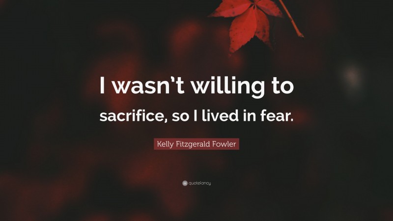 Kelly Fitzgerald Fowler Quote: “I wasn’t willing to sacrifice, so I lived in fear.”