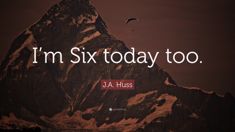 J.A. Huss Quote: “I’m Six today too.”