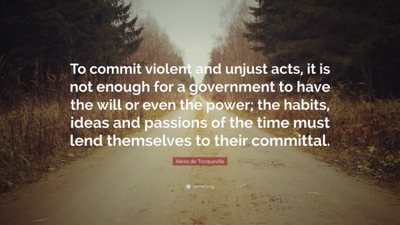 Alexis de Tocqueville Quote: “To commit violent and unjust acts, it is not enough for a government to have the will or even the power; the habits, ideas and passions of the time must lend themselves to their committal.”