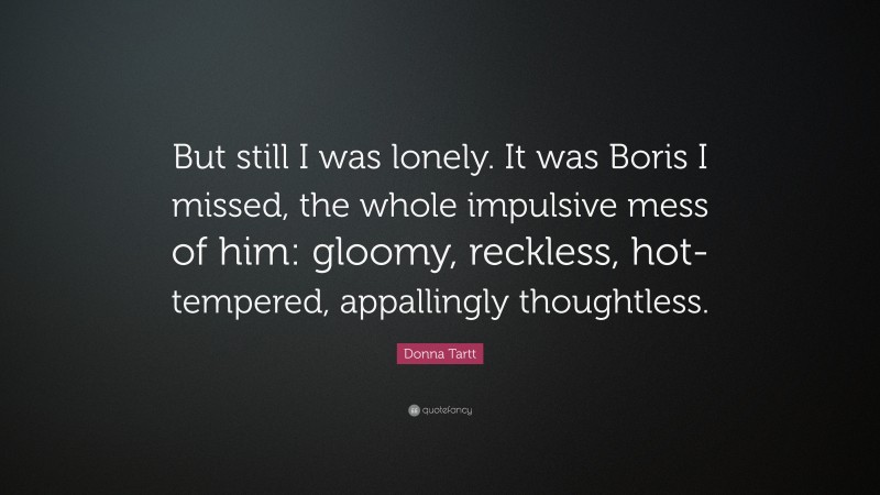 Donna Tartt Quote: “But still I was lonely. It was Boris I missed, the whole impulsive mess of him: gloomy, reckless, hot-tempered, appallingly thoughtless.”
