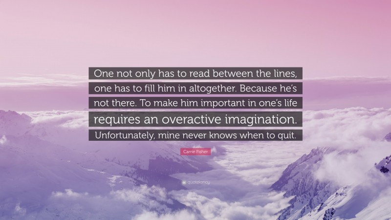 Carrie Fisher Quote: “One not only has to read between the lines, one has to fill him in altogether. Because he’s not there. To make him important in one’s life requires an overactive imagination. Unfortunately, mine never knows when to quit.”